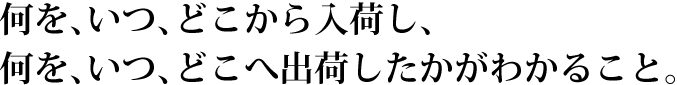 何を、いつ、どこから入荷し、何を、いつ、どこへ出荷したかがわかること。