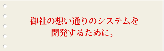 御社の想い通りのシステムを開発するために。